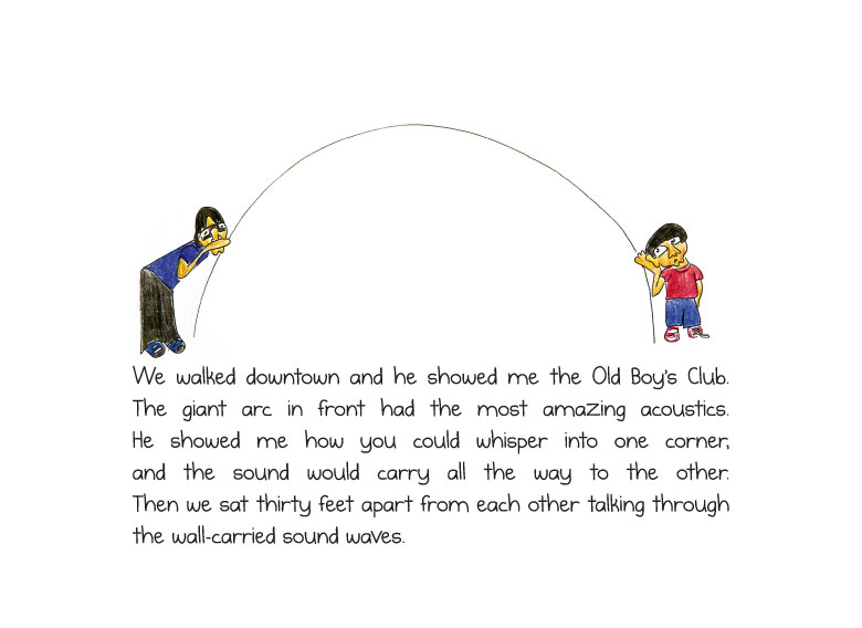 We walked downtown and he showed me the Old Boy’s Club. The giant arc in front had the most amazing acoustics. He showed me how you could whisper into one corner, and the sound would carry all the way to the other. Then we sat thirty feet apart from each other talking through the wall-carried sound waves.