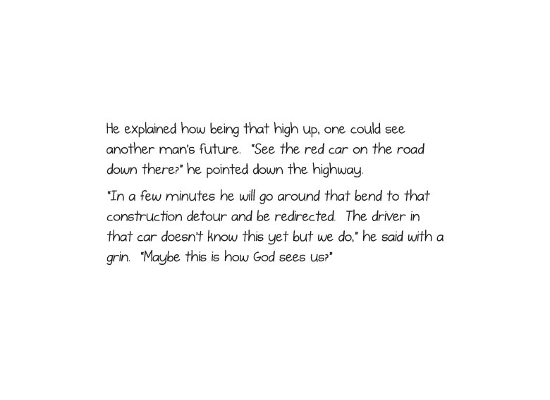 He explained how being that high up, one could see another man’s future. “See the red car on the road down there?” he pointed down the highway. “In a few minutes he will go around that bend to that construction detour and be redirected. The driver in that car doesn’t know this yet but we do,” he said with a grin. “Maybe this is how God sees us?”