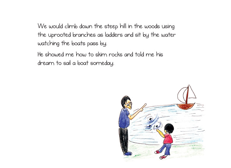 We would climb down the steep hill in the woods using the uprooted branches as ladders and sit by the water watching the boats pass by. He showed me how to skim rocks and told me his dream to sail a boat someday.