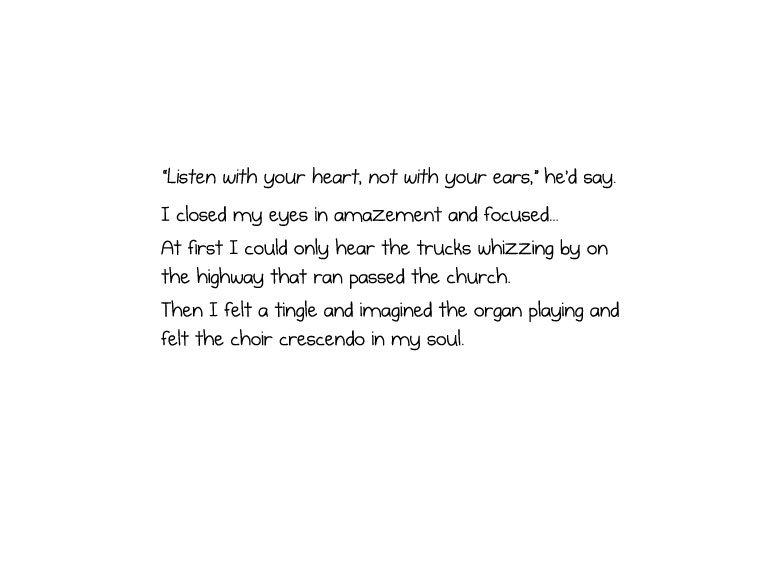 “Listen with your heart, not with your ears,” he’d say. I closed my eyes in amazement and focused... At first I could only hear the trucks whizzing by on the highway that ran passed the church. Then I felt a tingle and imagined the organ playing and felt the choir crescendo in my soul.