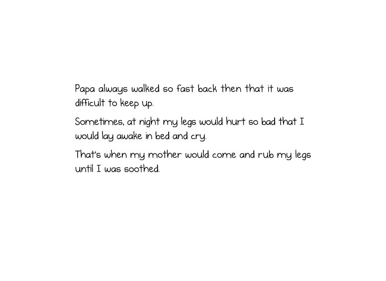 Papa always walked so fast back then that it was difficult to keep up. Sometimes, at night my legs would hurt so bad that I would lay awake in bed and cry. That’s when my mother would come and rub my legs until I was soothed.