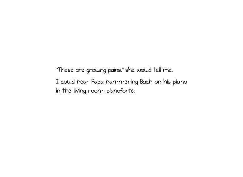 “These are growing pains,” she would tell me. I could hear Papa hammering Bach on his piano in the living room, pianoforte.