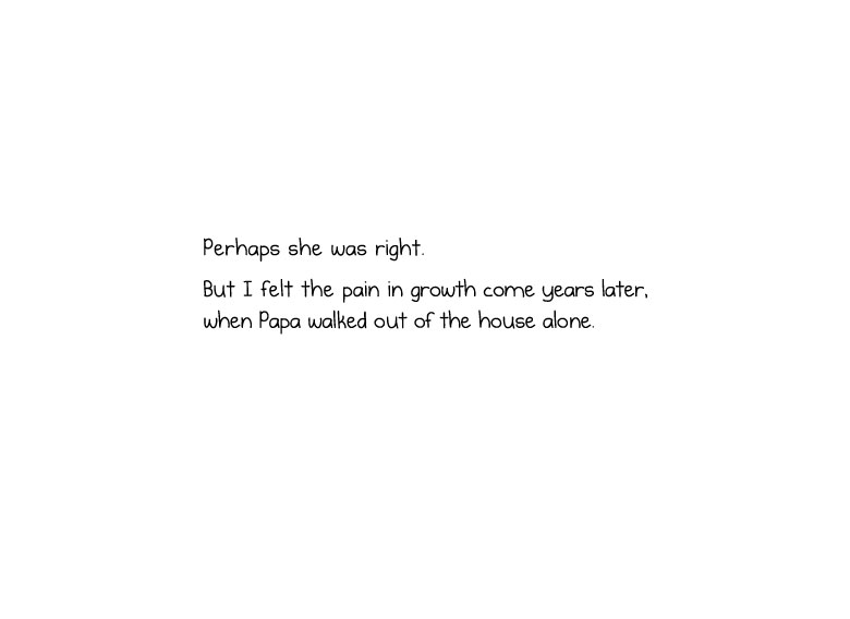 Perhaps she was right. But I felt the pain in growth come years later, when Papa walked out of the house alone.