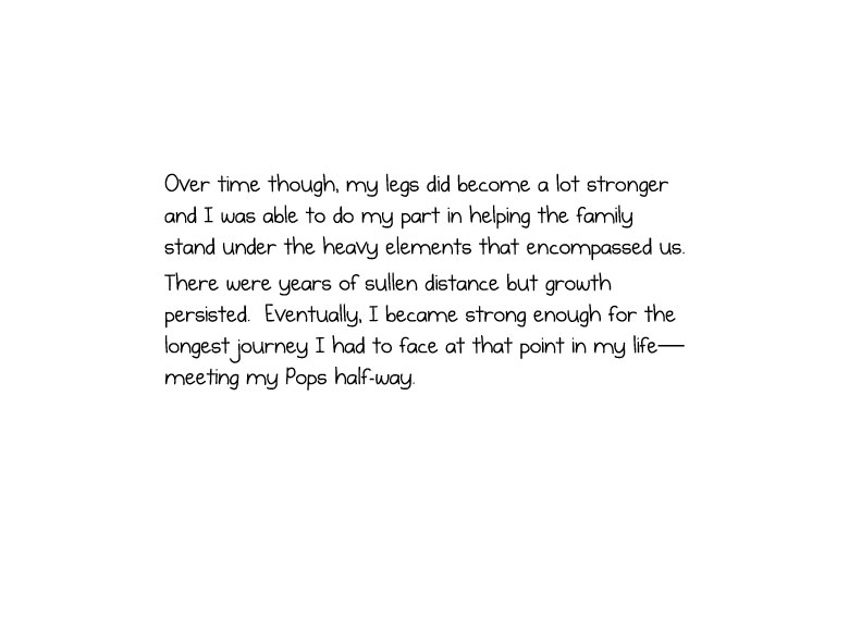 Over time though, my legs did become a lot stronger and I was able to do my part in helping the family stand under the heavy elements that encompassed us. There were years of sullen distance but growth persisted. Eventually, I became strong enough for the longest journey I had to face at that point in my life—meeting my Pops half-way.