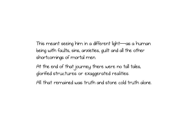 This meant seeing him in a different light—as a human being with faults, sins, anxieties, guilt and all the other shortcomings of mortal men. At the end of that journey there were no tall tales, glorified structures or exaggerated realities. All that remained was truth and stone cold truth alone.