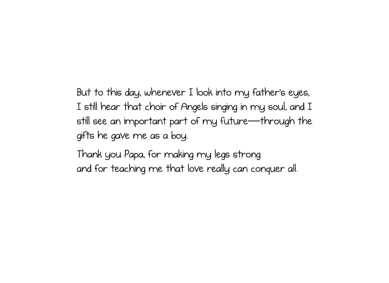 But to this day, whenever I look into my father’s eyes, I still hear that choir of Angels singing in my soul, and I still see an important part of my future—through the gifts he gave me as a boy. Thank you Papa, for making my legs strong and for teaching me that love really can conquer all.