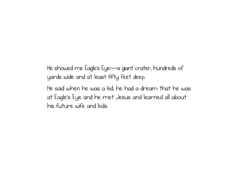 He showed me Eagle’s Eye-a giant crater, hundreds of yards wide and at least fifty feet deep. He said when he was a kid, he had a dream that he was at Eagle’s Eye and he met Jesus and learned all about his future wife and kids.