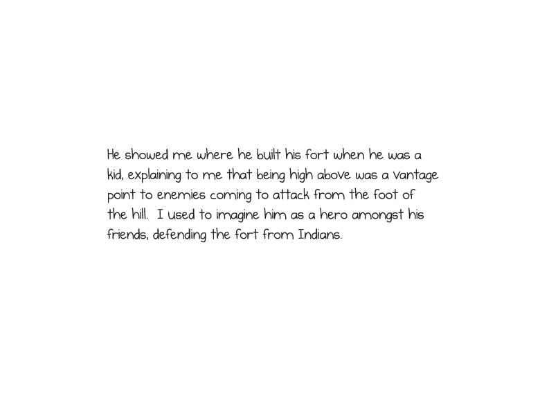 He showed me where he built his fort when he was a kid, explaining to me that being high above was a vantage point to enemies coming to attack from the foot of the hill. I used to imagine him as a hero amongst his friends, defending the fort from Indians.