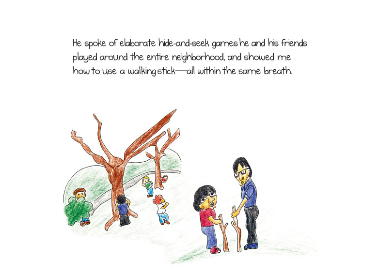 He spoke of elaborate hide-and-seek games he and his friends played around the entire neighborhood, and showed me how to use a walking stick-all within the same breath.